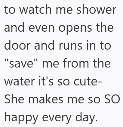 to watch me shower and even opens the door and runs in to "save" me from the water it's so cute- She makes me so SO happy every day.