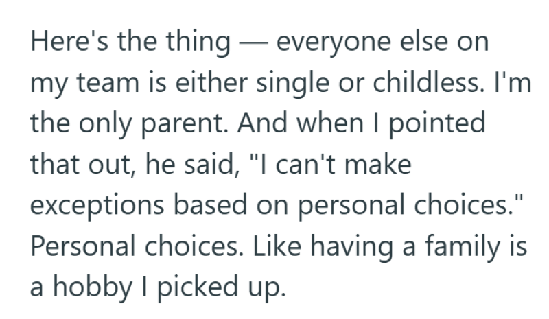 Here's the thing - everyone else on my team is either single or childless. I'm the only parent. And when I pointed that out, he said, "I can't make exceptions based on personal choices." Personal choices. Like having a family is a hobby I picked up.