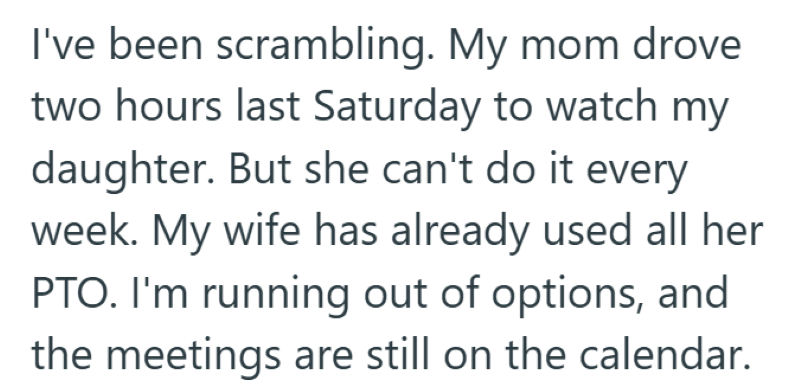 I've been scrambling. My mom drove two hours last Saturday to watch my daughter. But she can't do it every week. My wife has already used all her PTO. I'm running out of options, and the meetings are still on the calendar.