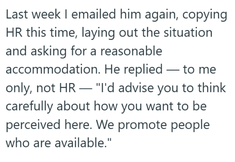 Last week I emailed him again, copying HR this time, laying out the situation and asking for a reasonable accommodation. He replied to me - only, not HR "I'd advise you to think carefully about how you want to be perceived here. We promote people who are available."