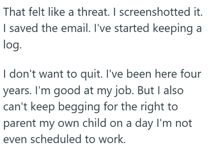 That felt like a threat. I screenshotted it. I saved the email. I've started keeping a log. I don't want to quit. I've been here four years. I'm good at my job. But I also can't keep begging for the right to parent my own child on a day I'm not even scheduled to work.