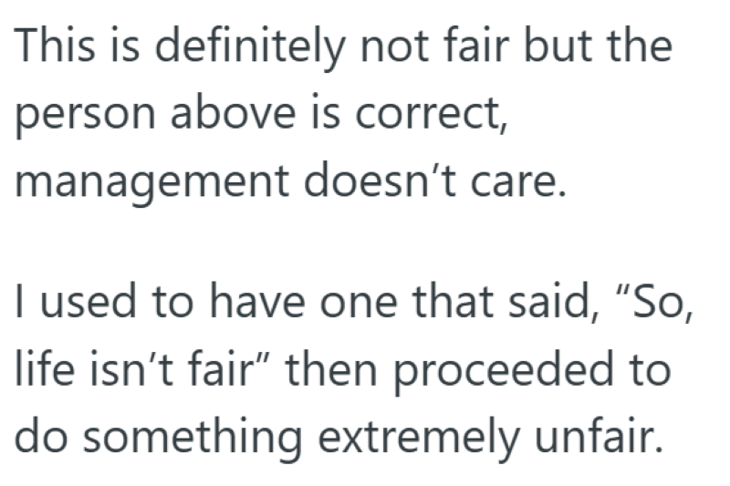 This is definitely not fair but the person above is correct, management doesn't care. I used to have one that said, "So, life isn't fair" then proceeded to do something extremely unfair.