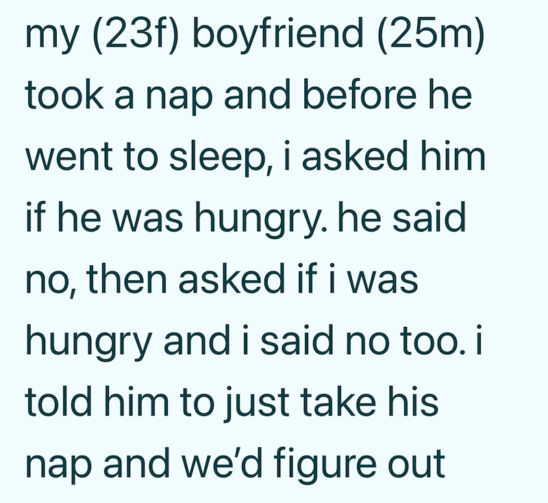 my (23f) boyfriend (25m) took a nap and before he went to sleep, i asked him if he was hungry. he said no, then asked if i was hungry and i said no too. il told him to just take his nap and we'd figure out