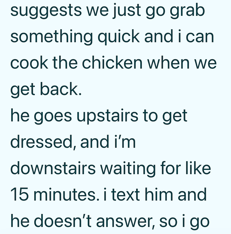 suggests we just go grab something quick and i can cook the chicken when we get back. he goes upstairs to get dressed, and i'm downstairs waiting for like 15 minutes. i text him and he doesn't answer, so i go