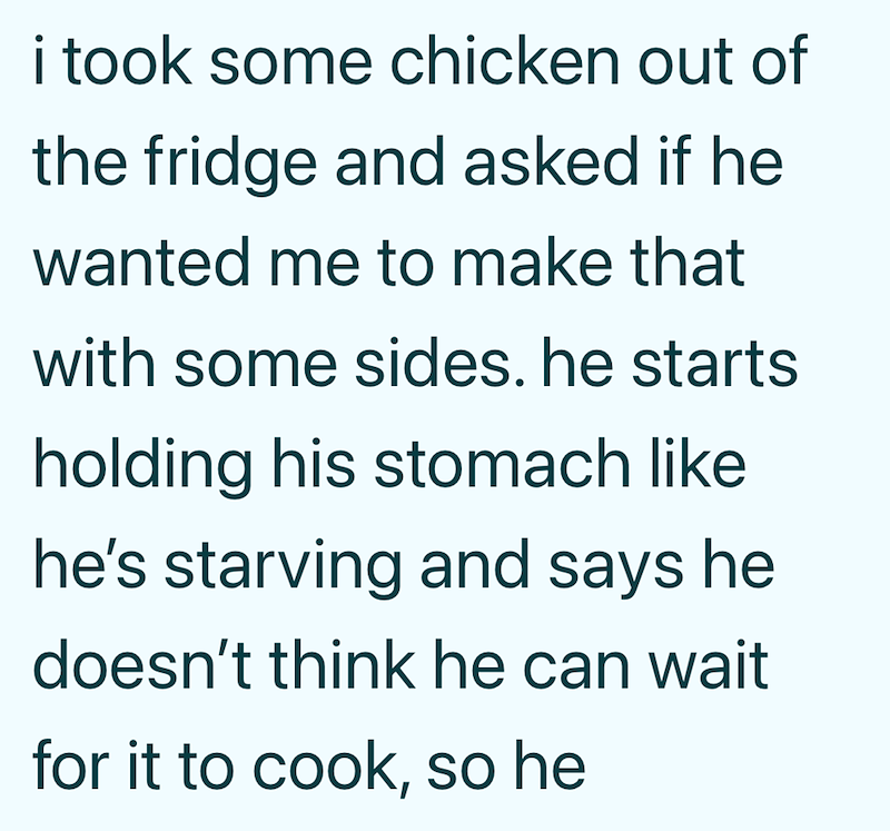 i took some chicken out of the fridge and asked if he wanted me to make that with some sides. he starts holding his stomach like he's starving and says he doesn't think he can wait for it to cook, so he
