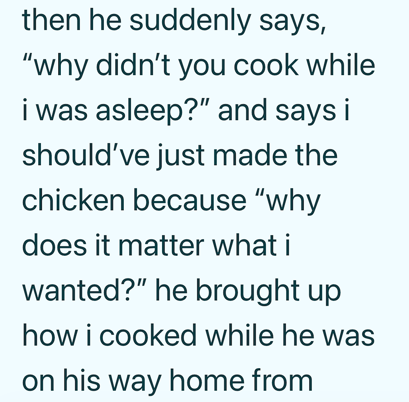 then he suddenly says, "why didn't you cook while i was asleep?" and says it should've just made the chicken because "why does it matter what i wanted?" he brought up how i cooked while he was on his way home from