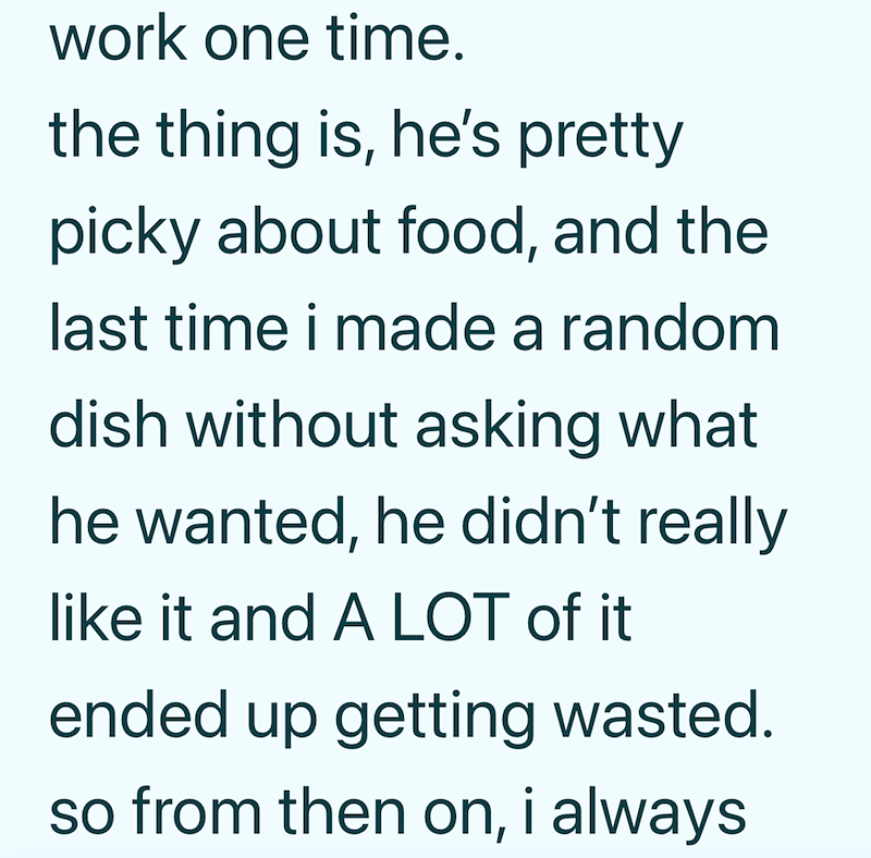 work one time. the thing is, he's pretty picky about food, and the last time i made a random dish without asking what he wanted, he didn't really like it and A LOT of it ended up getting wasted. so from then on, i always