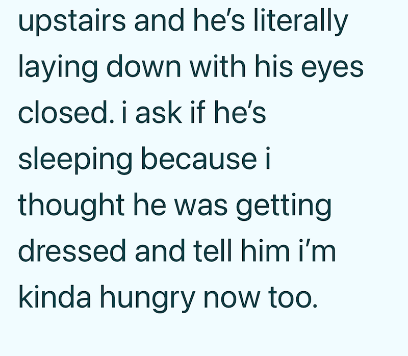 upstairs and he's literally laying down with his eyes closed. i ask if he's sleeping because i thought he was getting dressed and tell him i'm kinda hungry now too.