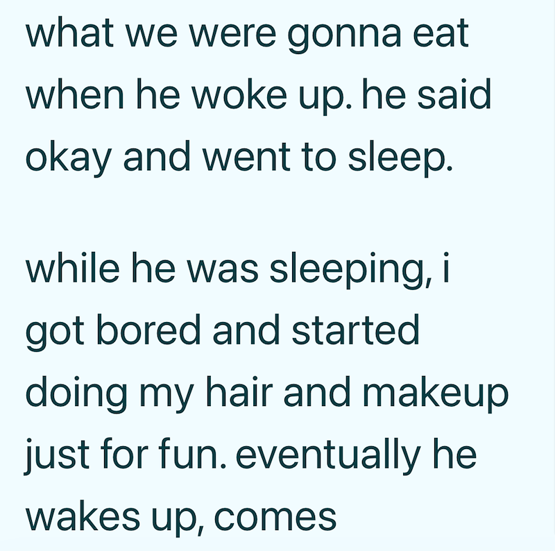 what we were gonna eat when he woke up. he said okay and went to sleep. while he was sleeping, i got bored and started doing my hair and makeup just for fun. eventually he wakes up, comes
