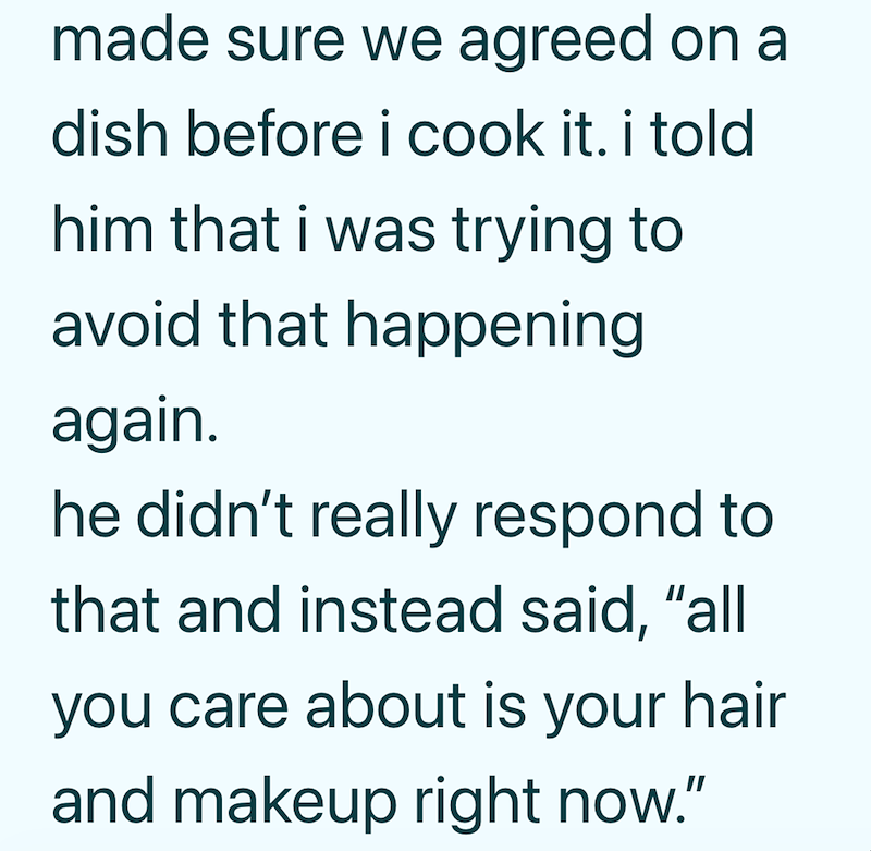 made sure we agreed on a dish before i cook it. i told him that i was trying to avoid that happening again. he didn't really respond to that and instead said, "all you care about is your hair and makeup right now."