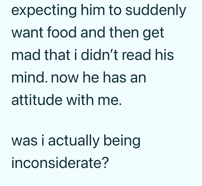 expecting him to suddenly want food and then get mad that i didn't read his mind. now he has an attitude with me. was i actually being inconsiderate?