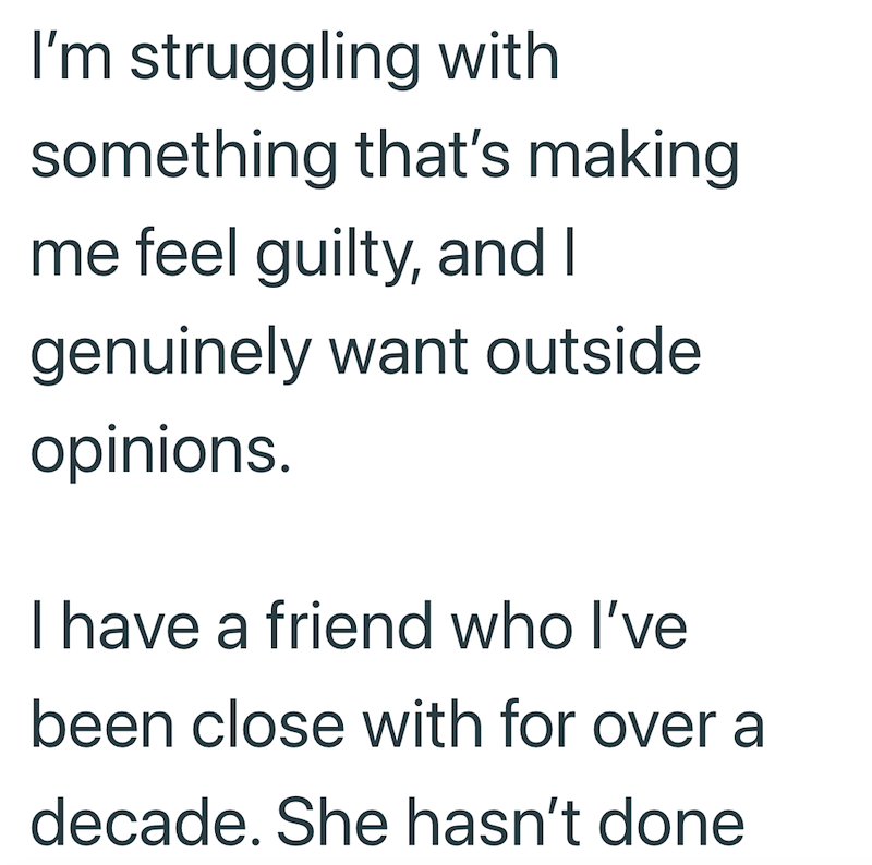 I'm struggling with something that's making me feel guilty, and I genuinely want outside opinions. I have a friend who I've been close with for over a decade. She hasn't done
