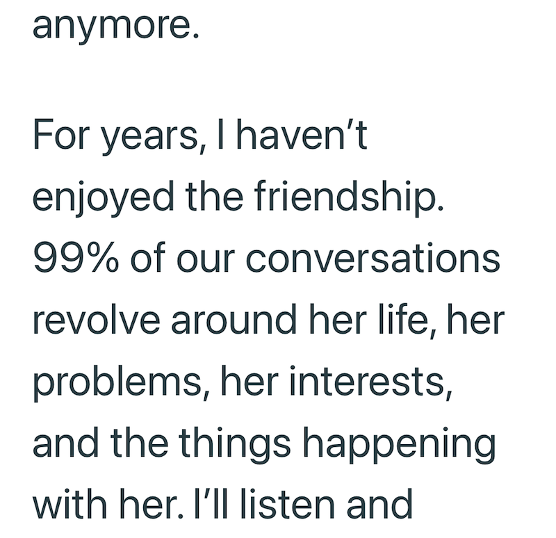 anymore. For years, I haven't enjoyed the friendship. 99% of our conversations revolve around her life, her problems, her interests, and the things happening with her. I'll listen and