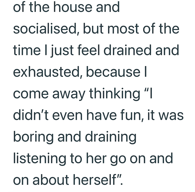of the house and socialised, but most of the time I just feel drained and exhausted, because I come away thinking "I didn't even have fun, it was boring and draining listening to her go on and on about herself".
