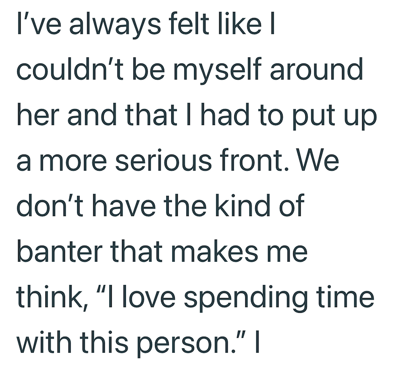 I've always felt like I couldn't be myself around her and that I had to put up a more serious front. We don't have the kind of banter that makes me think, "I love spending time with this person." I