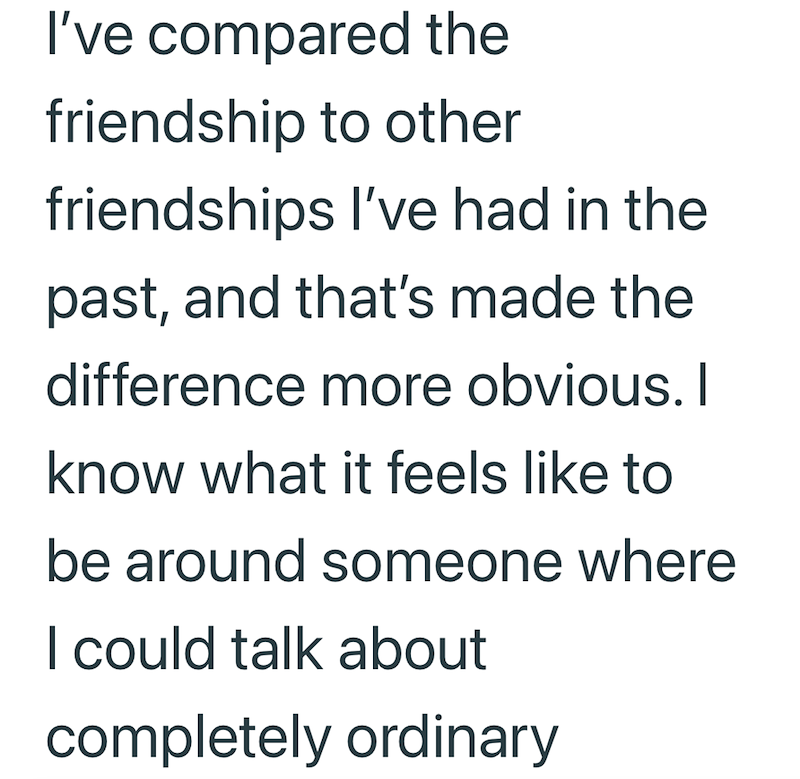 I've compared the friendship to other friendships I've had in the past, and that's made the difference more obvious. I know what it feels like to be around someone where I could talk about completely ordinary