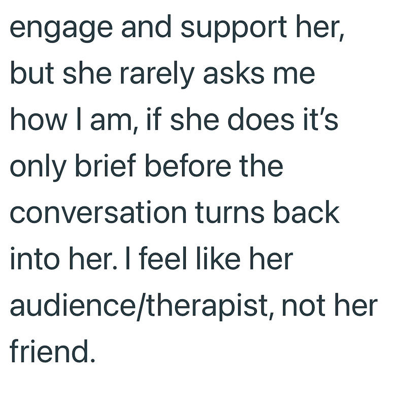 engage and support her, but she rarely asks me how I am, if she does it's only brief before the conversation turns back into her. I feel like her audience/therapist, not her friend.