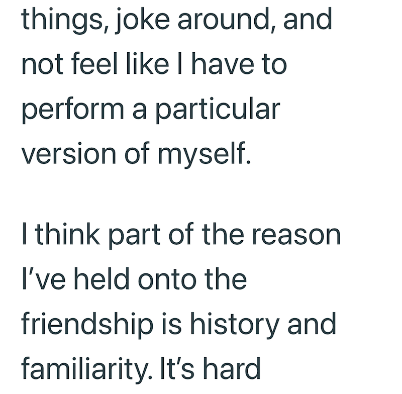 things, joke around, and not feel like I have to perform a particular version of myself. I think part of the reason I've held onto the friendship is history and familiarity. It's hard
