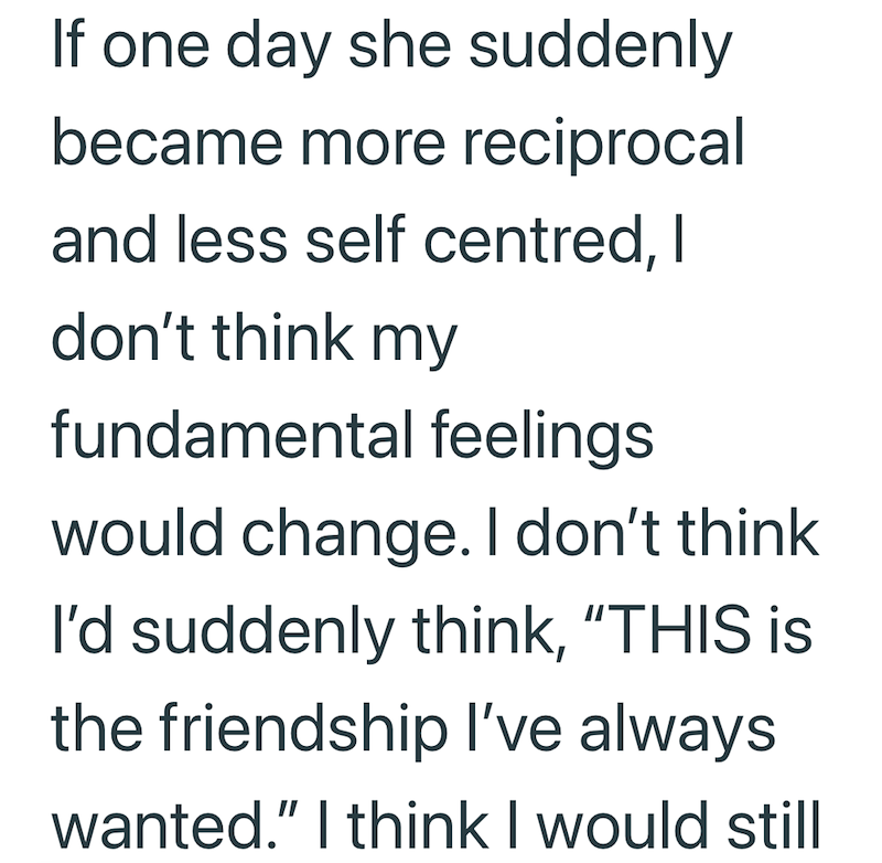If one day she suddenly became more reciprocal and less self centred, I don't think my fundamental feelings would change. I don't think I'd suddenly think, "THIS is the friendship I've always wanted." I think I would still