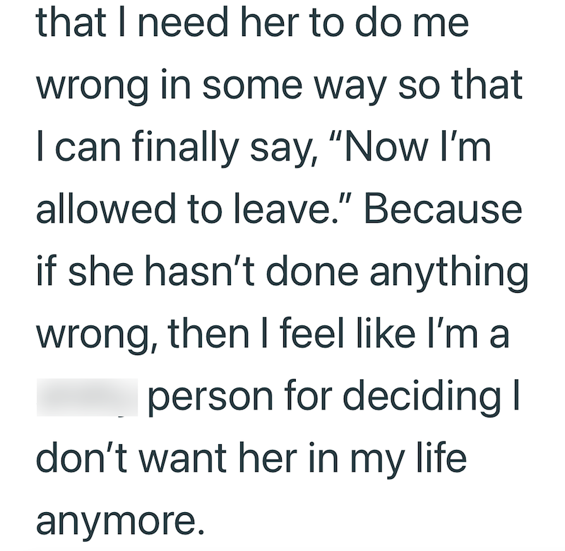 that I need her to do me wrong in some way so that I can finally say, "Now I'm allowed to leave." Because if she hasn't done anything wrong, then I feel like I'm a person for deciding I don't want her in my life anymore.