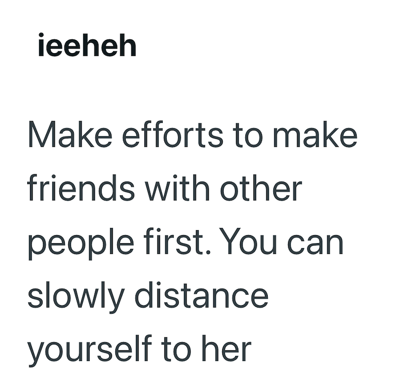 ieeheh Make efforts to make friends with other people first. You can slowly distance yourself to her