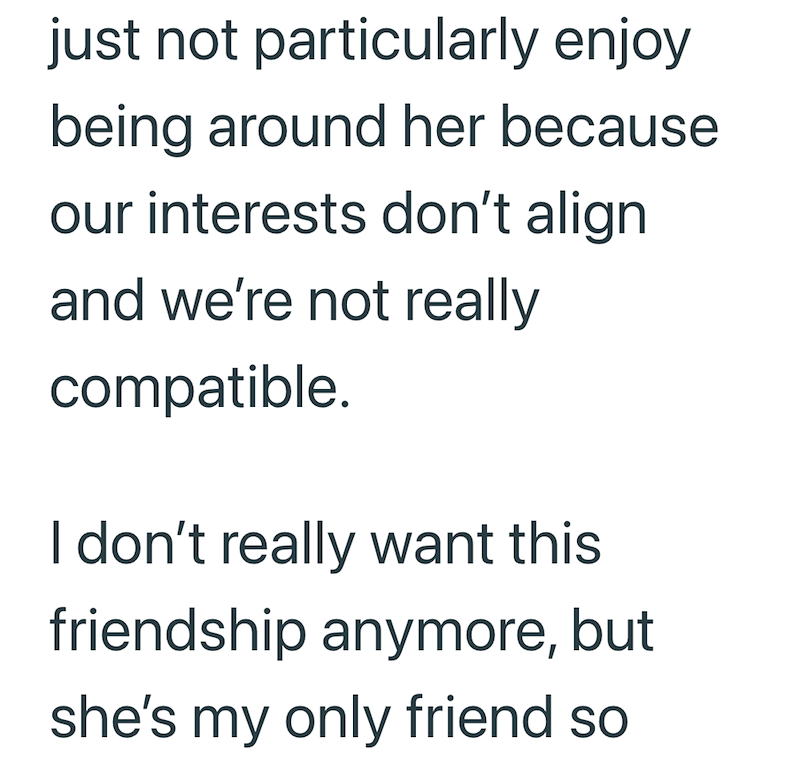 just not particularly enjoy being around her because our interests don't align and we're not really compatible. I don't really want this friendship anymore, but she's my only friend so
