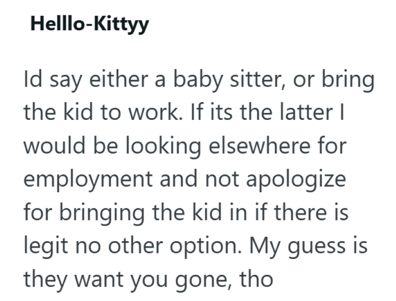Helllo-Kittyy Id say either a baby sitter, or bring the kid to work. If its the latter | would be looking elsewhere for employment and not apologize for bringing the kid in if there is legit no other option. My guess is they want you gone, tho