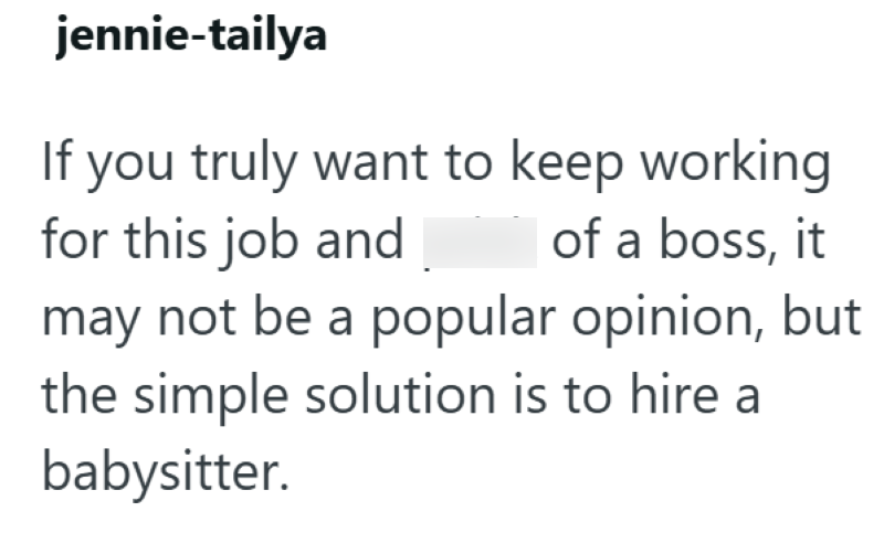 jennie-tailya If you truly want to keep working for this job and of a boss, it may not be a popular opinion, but the simple solution is to hire a babysitter.