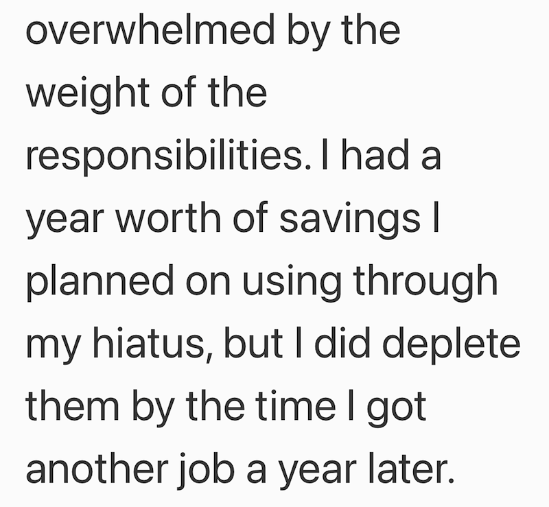 overwhelmed by the weight of the responsibilities. I had a year worth of savings I planned on using through my hiatus, but I did deplete them by the time I got another job a year later.