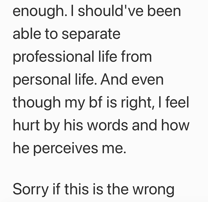 enough. I should've been able to separate professional life from personal life. And even though my bf is right, I feel hurt by his words and how he perceives me. Sorry if this is the wrong