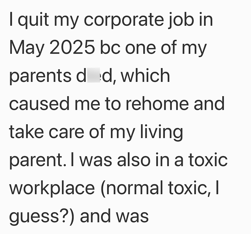 I quit my corporate job in May 2025 bc one of my parents dod, which caused me to rehome and take care of my living. parent. I was also in a toxic workplace (normal toxic, I guess?) and was