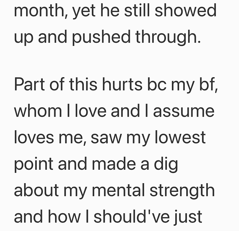 month, yet he still showed up and pushed through. Part of this hurts bc my bf, whom I love and I assume loves me, saw my lowest point and made a dig about my mental strength and how I should've just