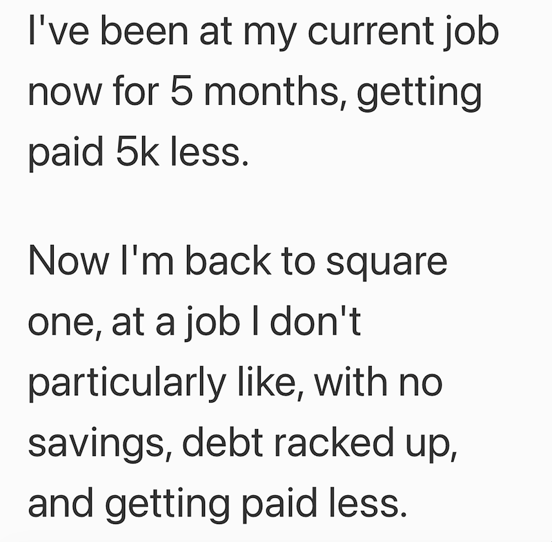 I've been at my current job now for 5 months, getting paid 5k less. Now I'm back to square one, at a job I don't particularly like, with no savings, debt racked up, and getting paid less.