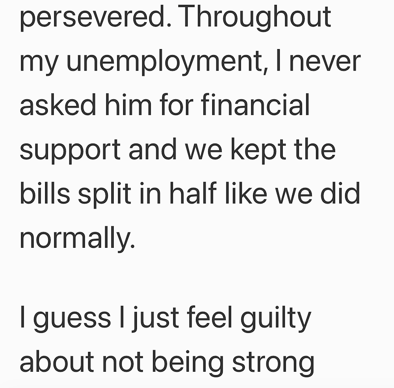 persevered. Throughout my unemployment, I never asked him for financial support and we kept the bills split in half like we did normally. I guess I just feel guilty about not being strong