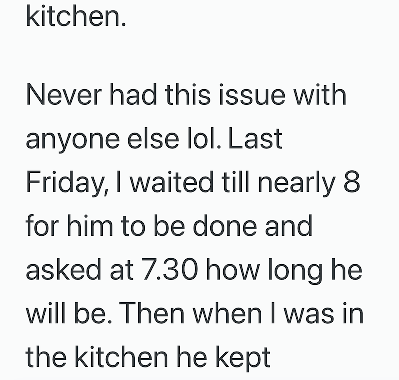kitchen. Never had this issue with anyone else lol. Last Friday, I waited till nearly 8 for him to be done and asked at 7.30 how long he will be. Then when I was in the kitchen he kept