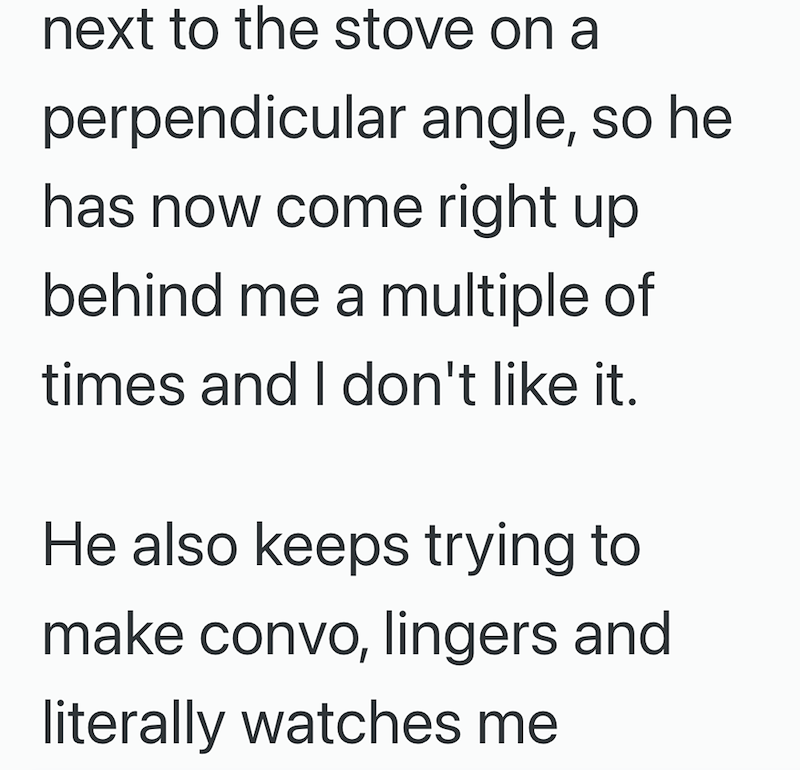 next to the stove on a perpendicular angle, so he has now come right up behind me a multiple of times and I don't like it. He also keeps trying to make convo, lingers and literally watches me