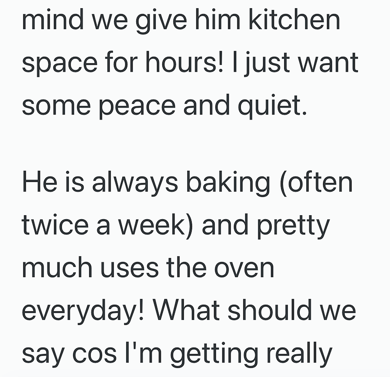 mind we give him kitchen space for hours! I just want some peace and quiet. He is always baking (often twice a week) and pretty much uses the oven everyday! What should we say cos I'm getting really