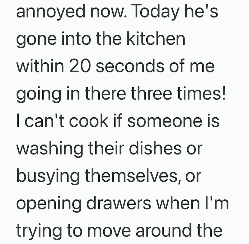 annoyed now. Today he's gone into the kitchen within 20 seconds of me going in there three times! I can't cook if someone is washing their dishes or busying themselves, or opening drawers when I'm trying to move around the