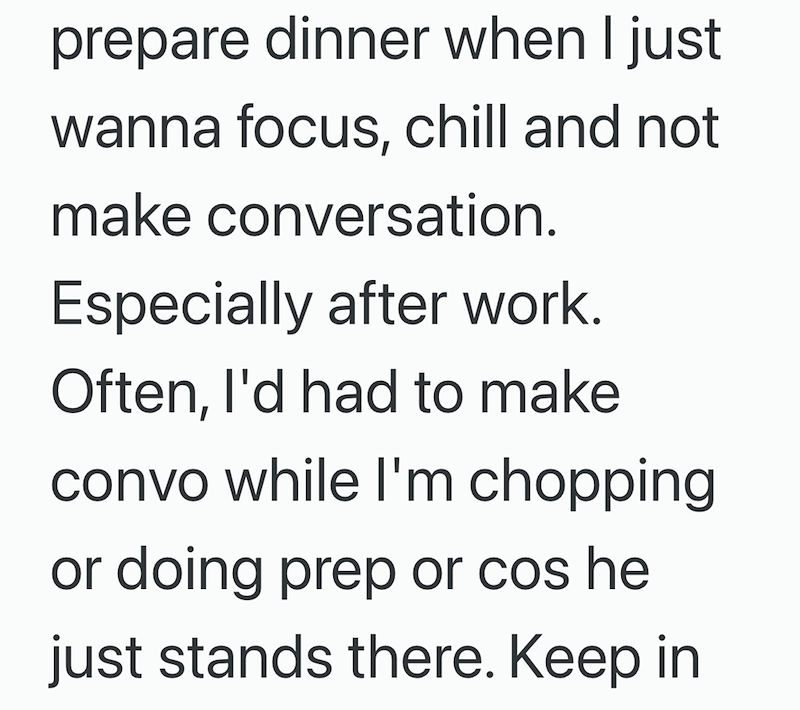 prepare dinner when I just wanna focus, chill and not make conversation. Especially after work. Often, I'd had to make convo while I'm chopping or doing prep or cos he just stands there. Keep in