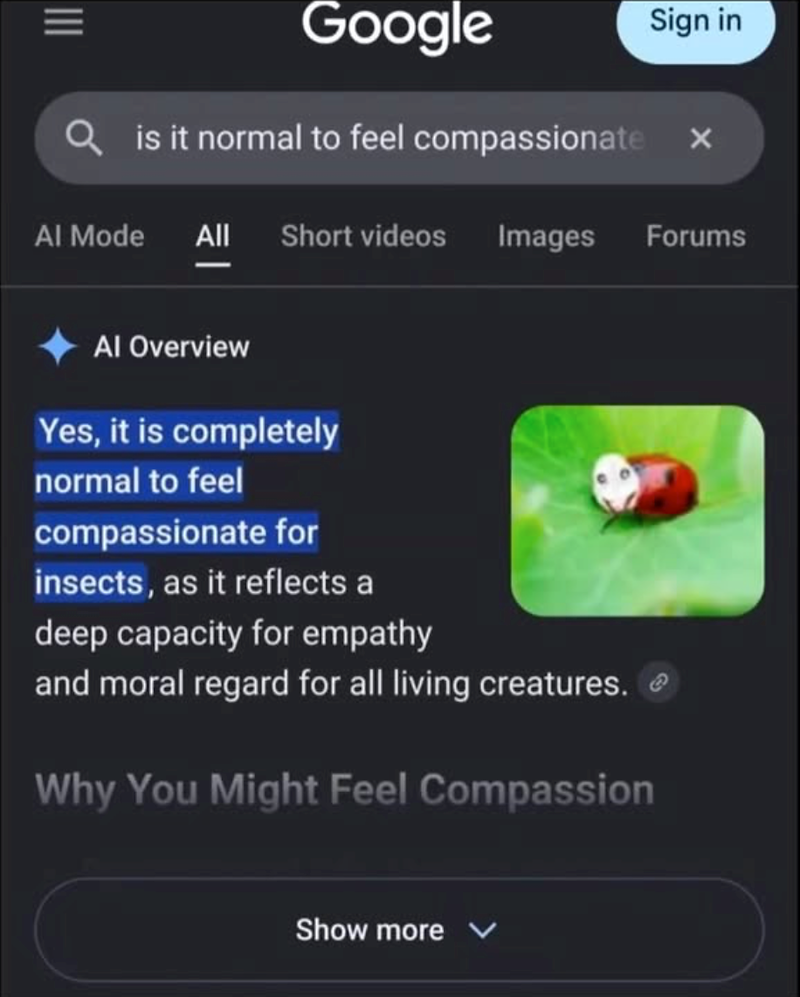 Google Qis it normal to feel compassionate Sign in Al Mode All Short videos Images Forums Al Overview Yes, it is completely normal to feel compassionate for insects, as it reflects a deep capacity for empathy and moral regard for all living creatures. Why You Might Feel Compassion Show more e