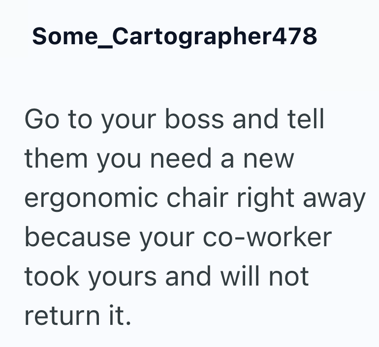 Some_Cartographer478 Go to your boss and tell them you need a new ergonomic chair right away because your co-worker took yours and will not return it.