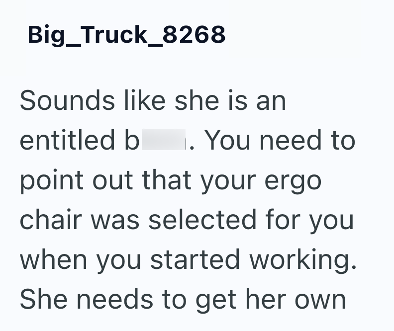 Big Truck_8268 Sounds like she is an entitled bitch. You need to point out that your ergo chair was selected for you when you started working. She needs to get her own