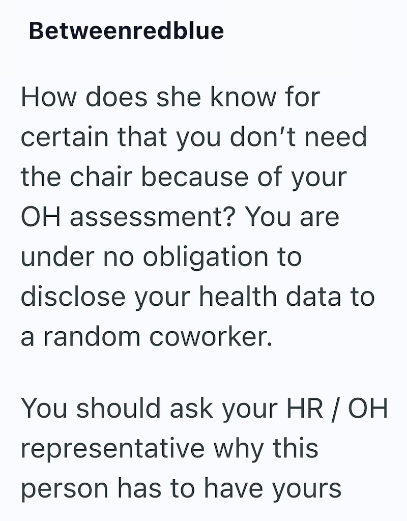 Betweenredblue How does she know for certain that you don't need the chair because of your OH assessment? You are under no obligation to disclose your health data to a random coworker. You should ask your HR / OH representative why this person has to have yours