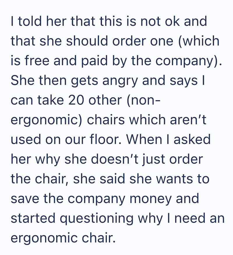 I told her that this is not ok and that she should order one (which is free and paid by the company). She then gets angry and says I can take 20 other (non- ergonomic) chairs which aren't used on our floor. When I asked her why she doesn't just order the chair, she said she wants to save the company money and started questioning why I need an ergonomic chair.
