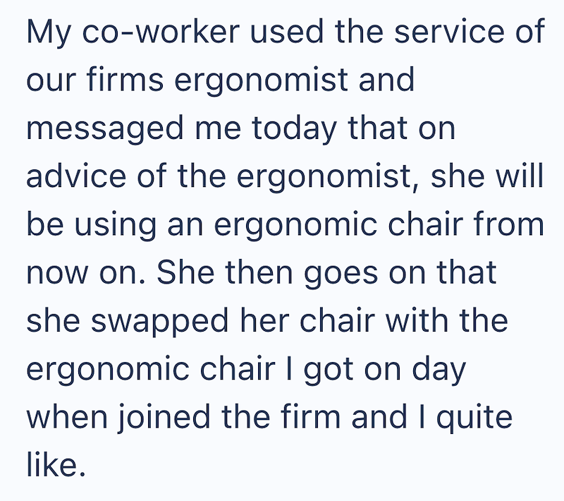My co-worker used the service of our firms ergonomist and messaged me today that on advice of the ergonomist, she will be using an ergonomic chair from now on. She then goes on that she swapped her chair with the ergonomic chair I got on day when joined the firm and I quite like.