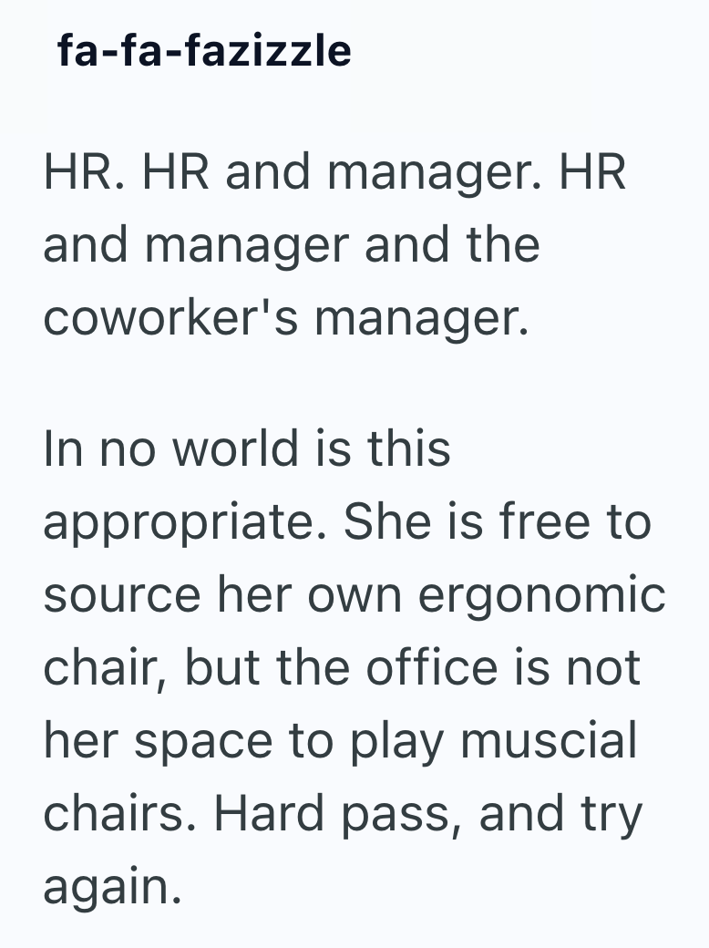 fa-fa-fazizzle HR. HR and manager. HR and manager and the coworker's manager. In no world is this appropriate. She is free to source her own ergonomic chair, but the office is not her space to play muscial chairs. Hard pass, and try again.