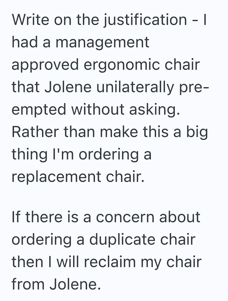 Write on the justification -1 had a management approved ergonomic chair that Jolene unilaterally pre- empted without asking. Rather than make this a big thing I'm ordering a replacement chair. If there is a concern about ordering a duplicate chair then I will reclaim my chair from Jolene.