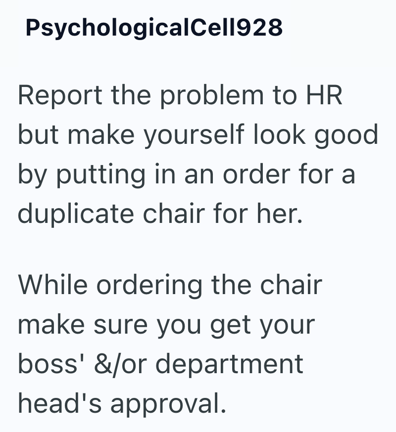PsychologicalCell928 Report the problem to HR but make yourself look good by putting in an order for a duplicate chair for her. While ordering the chair make sure you get your boss' &/or department head's approval.