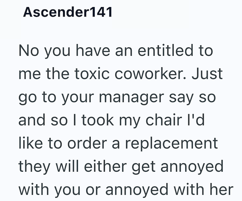 Ascender141 No you have an entitled to me the toxic coworker. Just go to your manager say so and so I took my chair I'd like to order a replacement they will either get annoyed with you or annoyed with her