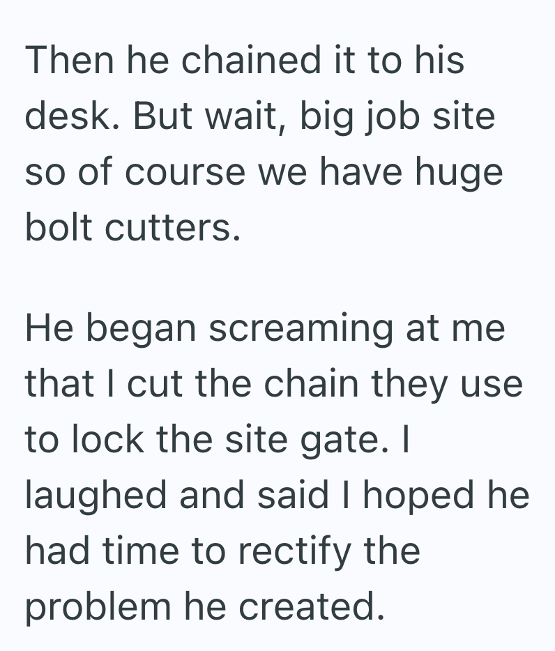 Then he chained it to his desk. But wait, big job site so of course we have huge bolt cutters. He began screaming at me that I cut the chain they use to lock the site gate. I laughed and said I hoped he had time to rectify the problem he created.